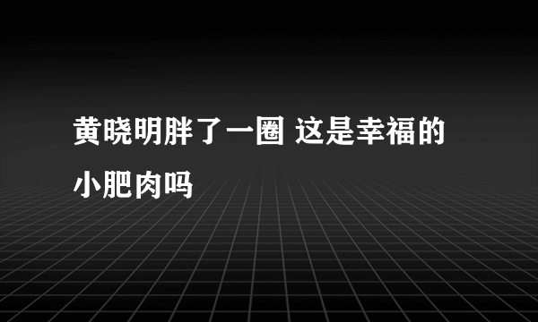 黄晓明胖了一圈 这是幸福的小肥肉吗