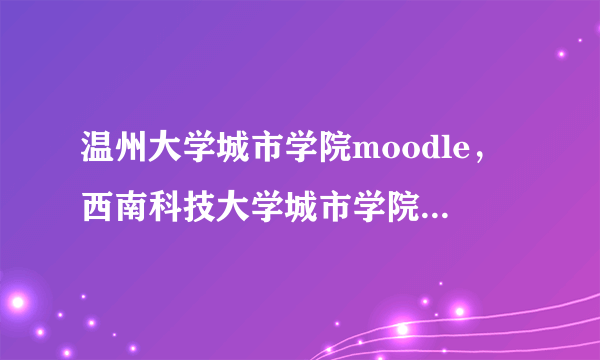 温州大学城市学院moodle，西南科技大学城市学院的校区是怎么区分的