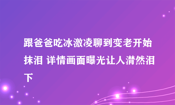 跟爸爸吃冰激凌聊到变老开始抹泪 详情画面曝光让人潸然泪下