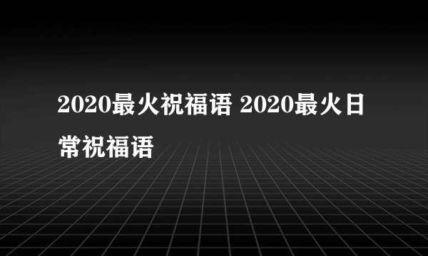 2020最火祝福语 2020最火日常祝福语