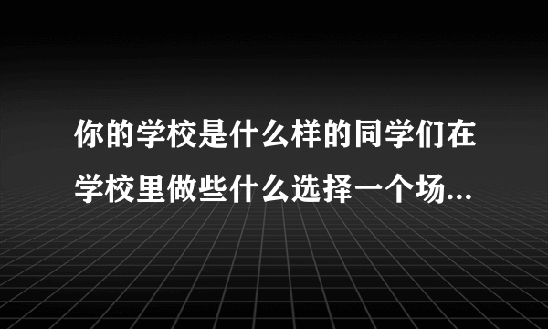 你的学校是什么样的同学们在学校里做些什么选择一个场景写下来尝你的学校积累的？