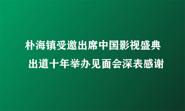 朴海镇受邀出席中国影视盛典 出道十年举办见面会深表感谢