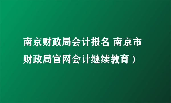 南京财政局会计报名 南京市财政局官网会计继续教育）