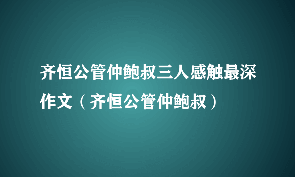 齐恒公管仲鲍叔三人感触最深作文（齐恒公管仲鲍叔）