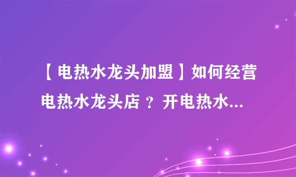 【电热水龙头加盟】如何经营电热水龙头店 ？开电热水龙头专卖店需具备的条件