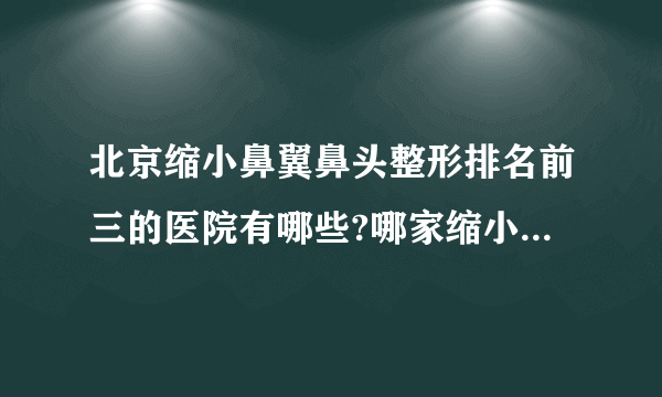 北京缩小鼻翼鼻头整形排名前三的医院有哪些?哪家缩小鼻翼鼻头整形手术效果好?