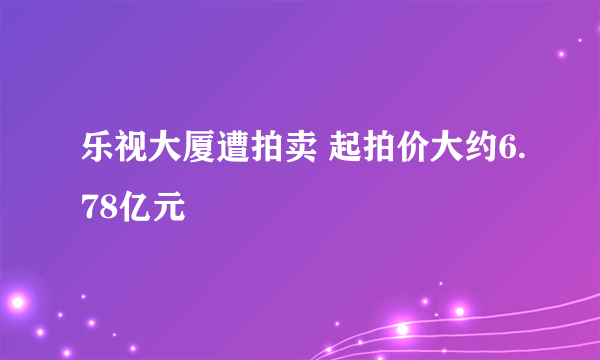 乐视大厦遭拍卖 起拍价大约6.78亿元