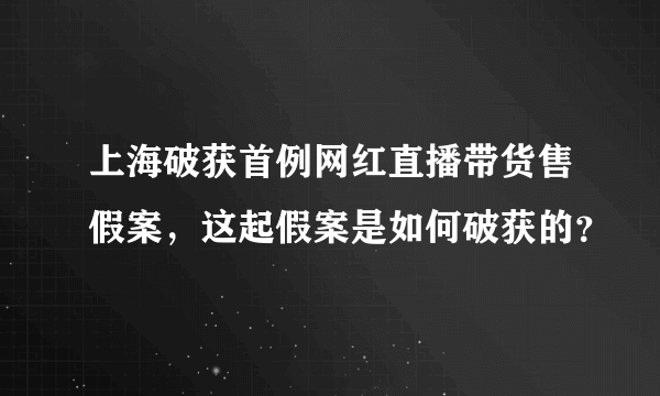 上海破获首例网红直播带货售假案，这起假案是如何破获的？