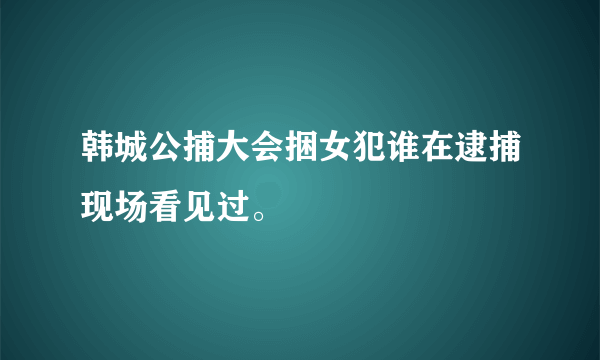 韩城公捕大会捆女犯谁在逮捕现场看见过。