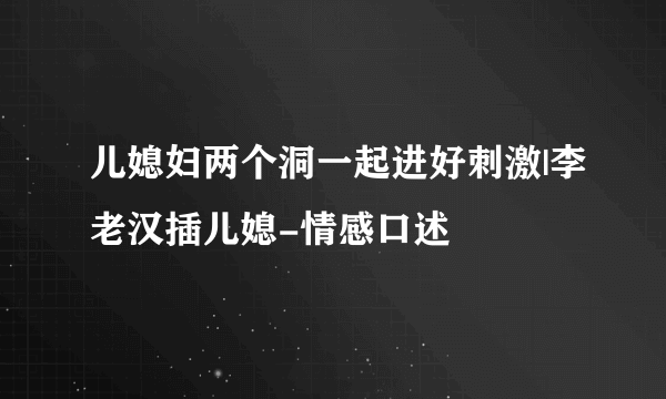 儿媳妇两个洞一起进好刺激|李老汉插儿媳-情感口述