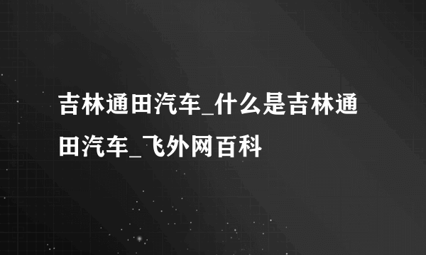 吉林通田汽车_什么是吉林通田汽车_飞外网百科