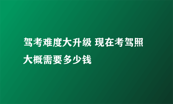 驾考难度大升级 现在考驾照大概需要多少钱