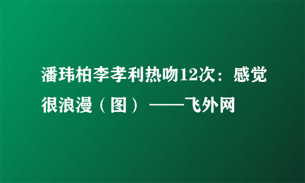 潘玮柏李孝利热吻12次：感觉很浪漫（图） ——飞外网