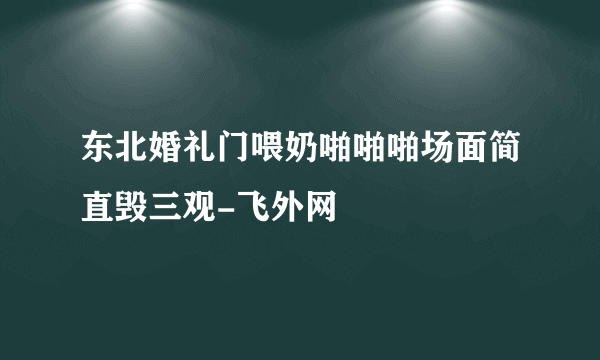 东北婚礼门喂奶啪啪啪场面简直毁三观-飞外网