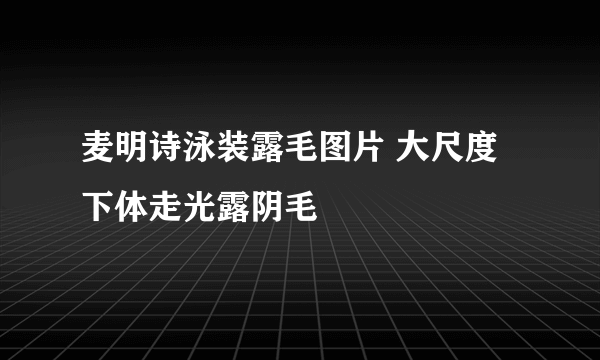 麦明诗泳装露毛图片 大尺度下体走光露阴毛