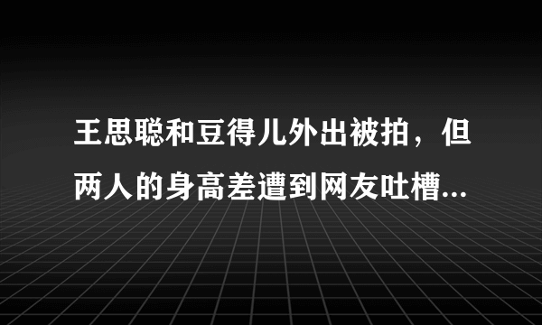 王思聪和豆得儿外出被拍，但两人的身高差遭到网友吐槽，你怎么看？