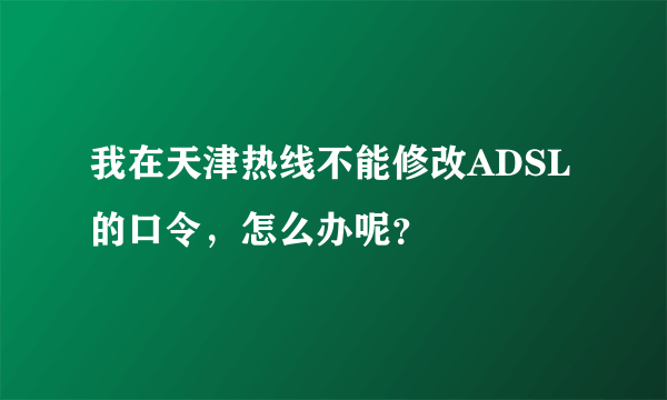 我在天津热线不能修改ADSL的口令，怎么办呢？