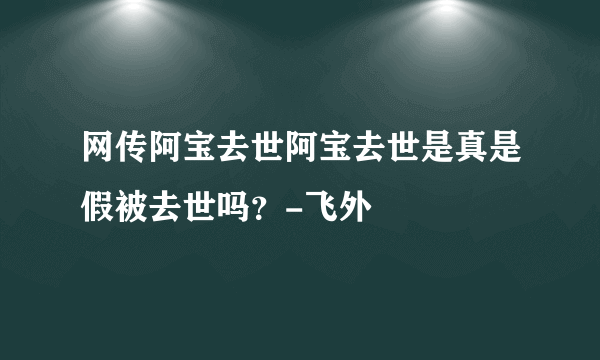 网传阿宝去世阿宝去世是真是假被去世吗？-飞外