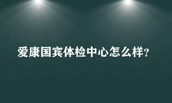 爱康国宾体检中心怎么样？