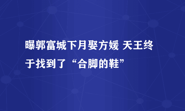 曝郭富城下月娶方媛 天王终于找到了“合脚的鞋”