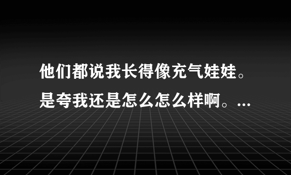 他们都说我长得像充气娃娃。是夸我还是怎么怎么样啊。什么意思。