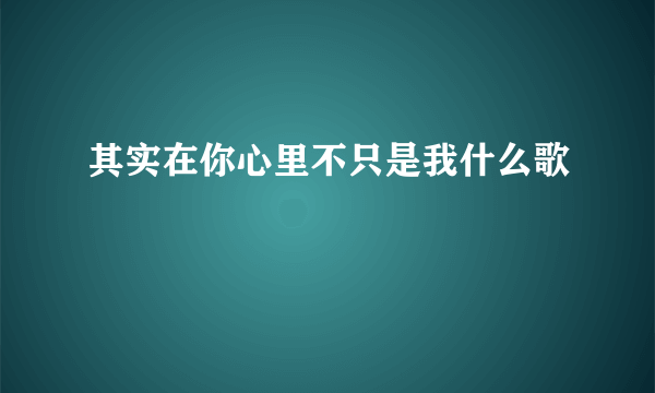 其实在你心里不只是我什么歌