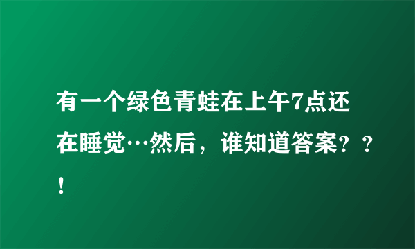 有一个绿色青蛙在上午7点还在睡觉…然后，谁知道答案？？！