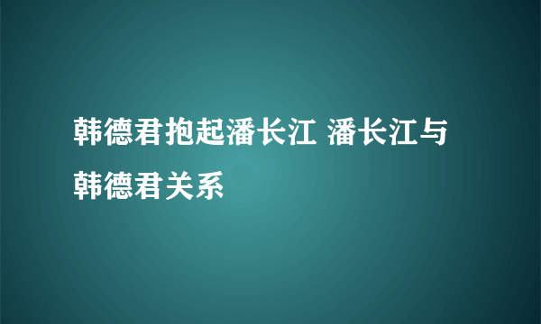 韩德君抱起潘长江 潘长江与韩德君关系