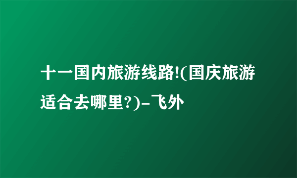 十一国内旅游线路!(国庆旅游适合去哪里?)-飞外