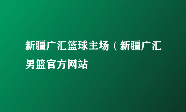 新疆广汇篮球主场（新疆广汇男篮官方网站