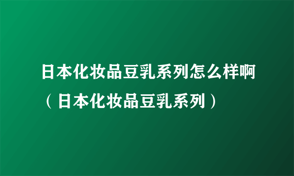 日本化妆品豆乳系列怎么样啊（日本化妆品豆乳系列）