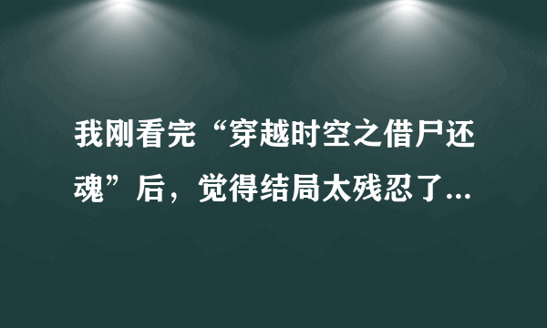 我刚看完“穿越时空之借尸还魂”后，觉得结局太残忍了 虽然不是虐文，但是我很伤心，心里也很不好受。主