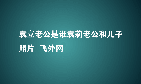 袁立老公是谁袁莉老公和儿子照片-飞外网