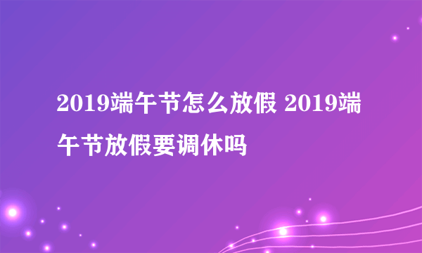 2019端午节怎么放假 2019端午节放假要调休吗