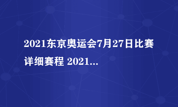 2021东京奥运会7月27日比赛详细赛程 2021东京奥运会7月27日比赛项目