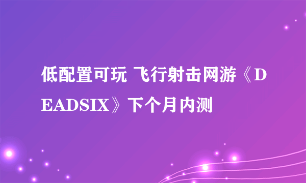 低配置可玩 飞行射击网游《DEADSIX》下个月内测