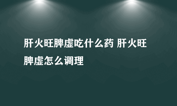 肝火旺脾虚吃什么药 肝火旺脾虚怎么调理