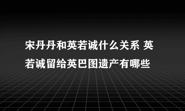 宋丹丹和英若诚什么关系 英若诚留给英巴图遗产有哪些