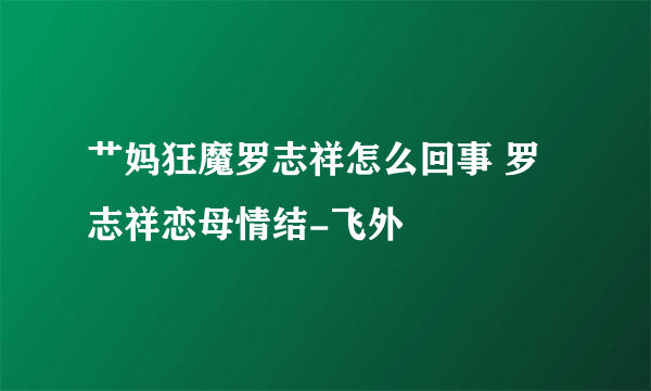 艹妈狂魔罗志祥怎么回事 罗志祥恋母情结-飞外