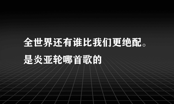 全世界还有谁比我们更绝配。是炎亚轮哪首歌的