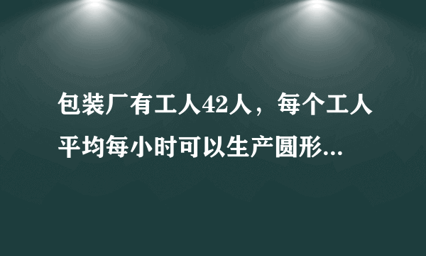 包装厂有工人42人，每个工人平均每小时可以生产圆形铁片120片，或长方形铁片80片，两张圆形铁片与一张长方形铁片可配套成一个密封圆桶，问每天如何安排工人生产圆形和长方形铁片能合理地将铁片配套?