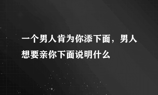 一个男人肯为你添下面，男人想要亲你下面说明什么