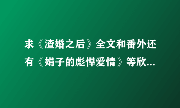 求《渣婚之后》全文和番外还有《娟子的彪悍爱情》等欣欣向荣的小说啊~~