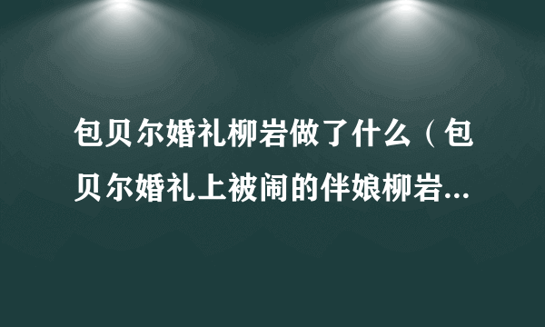 包贝尔婚礼柳岩做了什么（包贝尔婚礼上被闹的伴娘柳岩）-飞外网