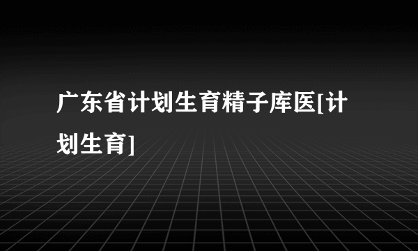 广东省计划生育精子库医[计划生育]