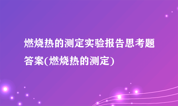 燃烧热的测定实验报告思考题答案(燃烧热的测定)