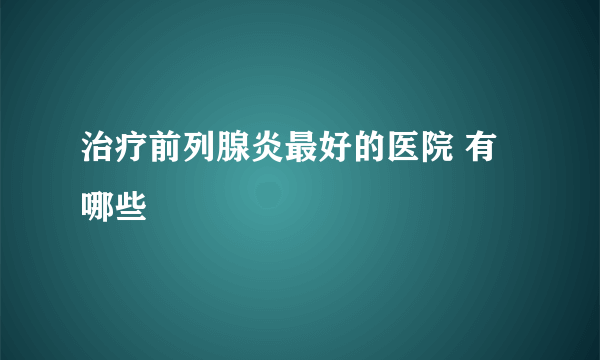 治疗前列腺炎最好的医院 有哪些