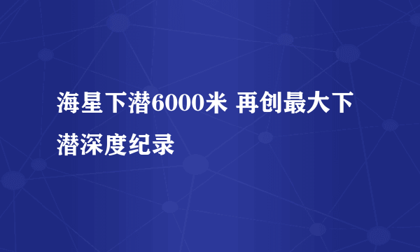 海星下潜6000米 再创最大下潜深度纪录