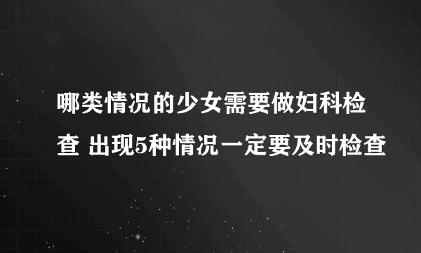 哪类情况的少女需要做妇科检查 出现5种情况一定要及时检查