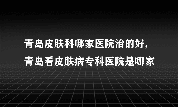 青岛皮肤科哪家医院治的好,青岛看皮肤病专科医院是哪家